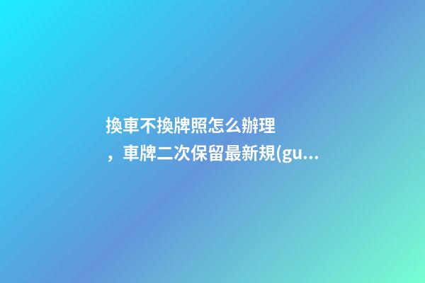 換車不換牌照怎么辦理，車牌二次保留最新規(guī)定